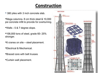 Construction
• 380 piles with 3 inch concrete slab.
•Mega columns- 8 cm thick steel & 10,000
psi concrete infill to provide for overturning.
•Walls - 5 & 7 degree slope.
•106,000 tons of steel, grade 60- 25%
stronger.
•6 cranes on site – steel placement.
•Electrical & Mechanical.
•Braced core with belt trusses
•Curtain wall placement.
 