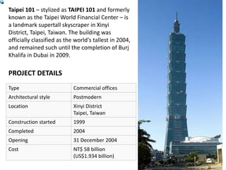 Taipei 101 – stylized as TAIPEI 101 and formerly
known as the Taipei World Financial Center – is
a landmark supertall skyscraper in Xinyi
District, Taipei, Taiwan. The building was
officially classified as the world's tallest in 2004,
and remained such until the completion of Burj
Khalifa in Dubai in 2009.
Type Commercial offices
Architectural style Postmodern
Location Xinyi District
Taipei, Taiwan
Construction started 1999
Completed 2004
Opening 31 December 2004
Cost NT$ 58 billion
(US$1.934 billion)
PROJECT DETAILS
 