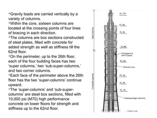 •Gravity loads are carried vertically by a
variety of columns.
•Within the core, sixteen columns are
located at the crossing points of four lines
of bracing in each direction.
•The columns are box sections constructed
of steel plates, filled with concrete for
added strength as well as stiffness till the
62nd floor.
•On the perimeter, up to the 26th floor,
each of the four building faces has two
‘super columns,’ two ‘sub-super-columns,’
and two corner columns.
•Each face of the perimeter above the 26th
floor has the two ‘super-columns’ continue
upward.
•The ‘super-columns’ and ‘sub-super-
columns’ are steel box sections, filled with
10,000 psi (M70) high performance
concrete on lower floors for strength and
stiffness up to the 62nd floor.
 