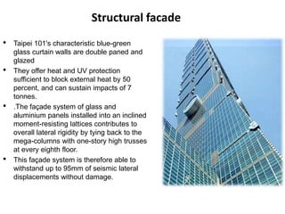 Structural facade
• Taipei 101's characteristic blue-green
glass curtain walls are double paned and
glazed
• They offer heat and UV protection
sufficient to block external heat by 50
percent, and can sustain impacts of 7
tonnes.
• .The façade system of glass and
aluminium panels installed into an inclined
moment-resisting lattices contributes to
overall lateral rigidity by tying back to the
mega-columns with one-story high trusses
at every eighth floor.
• This façade system is therefore able to
withstand up to 95mm of seismic lateral
displacements without damage.
 