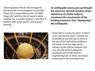 Towering above the city like the gigantic
bamboo stalk it was designed to resemble,
Taipei 101 is impossible to miss. At 508m,
Taipei 101 held the title of 'world's tallest
building' for a number of years. Until 2011 it
held the title of the world's tallest green
building.
Taipei 101 is a must see when in Taipei
as it's easy to visit and it's always nice
to be able to say that you've been to
the top of the 2nd tallest building in
the world. From the high speed
elevator to the 730-ton damper ball
near the top of the building (to
counteract the wind); feats of
engineering such as these are always
interesting to see and experience.
As earthquake waves pass up through
the structure, the ball remains all but
stationary; its inertia helps to
counteract the movements of the
building around it, thus “dampening”
the earthquake.
 