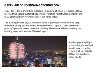 GREEN AIR CONDITIONING TECHNOLOGY
Taipei 101 is the world’s third tallest green building at 1,667 feet (508m). It has
received two special sustainability awards: “World’s Tallest Green Building” and
LEED certification in Platinum, titles it still holds today.
The building houses 11,000 workers and ice is produced from within to keep
them cool during hot and humid Taipei summers. Taipei 101 uses two dozen
giant refrigerators to cool down the building. The novel method of cooling the
building saves its operators €540,000 a year.
Another green highlight
is the building’s roof and
façade water recycling
system that meets 20 to
30% of the building’s
water needs.
 
