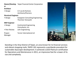 Owner/Develop
er
Taipei Financial Center Corporation
Architect
• Design C.Y. Lee & Partners
Architects/Planners
Structural Engineer
• Design Evergreen Consulting Engineering;
Thornton Tomasetti
MEP Engineer
• Design Continental Engineering
Consultants, Inc.
• Peer Review Lehr Engineering
Project
Manager
Turner International LLC
Standing in the Xinyi District of Taipei, an area known for its financial services
and vibrant shopping malls, TAIPEI 101 represents a worldwide precedent for
sustainable skyscraper development. It achieved a LEED Platinum certification
for Operations and Maintenance in 2011, an impressive feat for a tower of its
size and complexity.
 