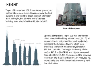 HEIGHT
Taipei 101 comprises 101 floors above ground, as
well as 5 basement levels. It was not only the first
building in the world to break the half-kilometer
mark in height, but also the world's tallest
building from March 2004 to 10 March 2010.
Base of the tower.
Upon its completion, Taipei 101 was the world's
tallest inhabited building, at 509.2 m (1,671 ft) as
measured to its height architectural top (spire),
exceeding the Petronas Towers, which were
previously the tallest inhabited skyscraper at
451.9 m (1,483 ft). The height to the top of the
roof, at 449.2 m (1,474 ft), and highest occupied
floor, at 439.2 m (1,441 ft), surpassed the previous
records of 442 m (1,450 ft) and 412.4 m (1,353 ft),
respectively; the Willis Tower had previously held
that distinction.
 