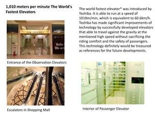 1,010 meters per minute The World's
Fastest Elevators
The world fastest elevator* was introduced by
Toshiba. It is able to run at a speed of
1010m/min, which is equivalent to 60.6km/h.
Toshiba has made significant improvements of
technology by successfully developed elevators
that able to travel against the gravity at the
mentioned high speed without sacrificing the
riding comfort and the safety of passengers.
This technology definitely would be treasured
as references for the future developments.
Entrance of the Observation Elevators
Escalators in Shopping Mall Interior of Passenger Elevator
 