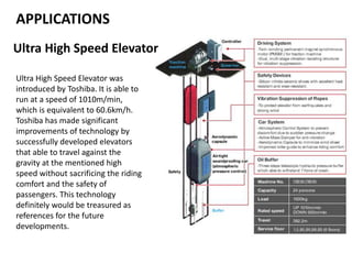 APPLICATIONS
Ultra High Speed Elevator
Ultra High Speed Elevator was
introduced by Toshiba. It is able to
run at a speed of 1010m/min,
which is equivalent to 60.6km/h.
Toshiba has made significant
improvements of technology by
successfully developed elevators
that able to travel against the
gravity at the mentioned high
speed without sacrificing the riding
comfort and the safety of
passengers. This technology
definitely would be treasured as
references for the future
developments.
 