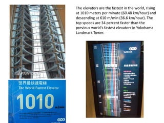 The elevators are the fastest in the world, rising
at 1010 meters per minute (60.48 km/hour) and
descending at 610 m/min (36.6 km/hour). The
top speeds are 34 percent faster than the
previous world's fastest elevators in Yokohama
Landmark Tower.
 
