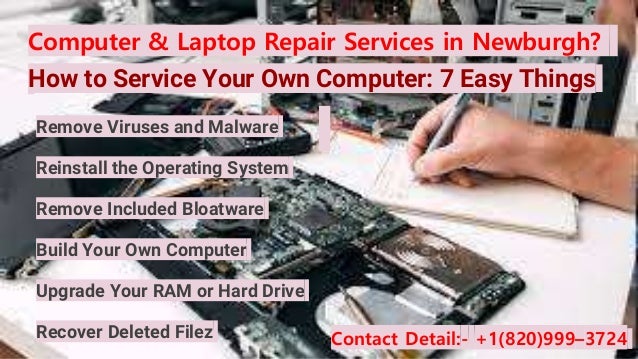 Computer & Laptop Repair Services in Newburgh?
How to Service Your Own Computer: 7 Easy Things
Contact Detail:- +1(820)999–3724
Remove Viruses and Malware
Reinstall the Operating System
Remove Included Bloatware
Build Your Own Computer
Upgrade Your RAM or Hard Drive
Recover Deleted Filez
 