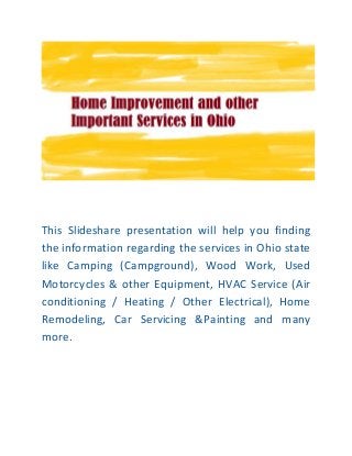 This Slideshare presentation will help you finding
the information regarding the services in Ohio state
like Camping (Campground), Wood Work, Used
Motorcycles & other Equipment, HVAC Service (Air
conditioning / Heating / Other Electrical), Home
Remodeling, Car Servicing &Painting and many
more.
 