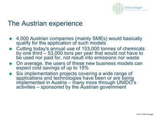 The Austrian experience 4,000 Austrian companies (mainly SMEs) would basically qualify for the application of such models Cutting today's annual use of 153,000 tonnes of chemicals by one third – 53,000 tons per year that would not have to be used nor paid for, not result into emissions nor waste On average, the users of these new business models can expect cost savings of up to 15%  Six implementation projects covering a wide range of applications and technologies have been or are being implemented in Austria – many more through UNIDO’s activities – sponsored by the Austrian government © 2011 EHS manager 