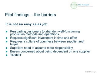 Pilot findings – the barriers It is not an easy sales job: Persuading customers to abandon well-functioning production methods and operations.  Requires significant investment in time and effort Requires a culture of openness between supplier and buyer Suppliers need to assume more responsibility Buyers concerned about being dependent on one supplier TRUST © 2011 EHS manager 