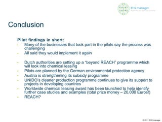 Conclusion Pilot findings in short: Many of the businesses that took part in the pilots say the process was challenging   All said they would implement it again Dutch authorities are setting up a “beyond REACH” programme which will look into chemical leasing Pilots are planned by the German environmental protection agency Austria is strengthening its subsidy programme  UNIDO’s cleaner production programme continues to give its support to projects in developing countries Worldwide chemical leasing award has been launched to help identify further case studies and examples (total prize money – 20,000 Euros!) REACH? © 2011 EHS manager 
