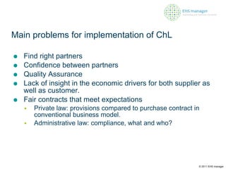 Main problems for implementation of ChL Find right partners Confidence between partners Quality Assurance Lack of insight in the economic drivers for both supplier as well as customer. Fair contracts that meet expectations Private law: provisions compared to purchase contract in conventional business model.  Administrative law: compliance, what and who? © 2011 EHS manager 
