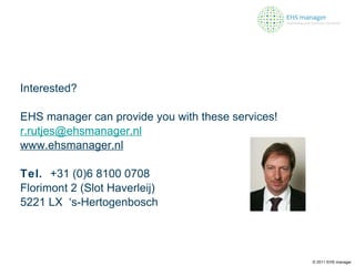 Interested? EHS manager can provide you with these services! [email_address] www.ehsmanager.nl Tel.  +31 (0)6 8100 0708  Florimont 2 (Slot Haverleij)  5221 LX  ‘s-Hertogenbosch © 2011 EHS manager 