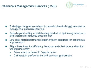A strategic, long-term contract to provide chemicals  and  services to manage the ‘chemical lifecycle’ Goes beyond selling and delivering product to optimising processes and systems for reduced cost and risk  Low cost, high performance expert system designed for continuous improvement Aligns incentives for efficiency improvements that reduce chemical volume and costs: From ‘more is more’ to ‘less is more’ Contractual performance and savings guarantees Chemicals Management Services (CMS) © 2011 EHS manager 