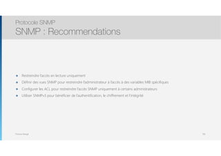 Thomas Moegli
๏ Restreindre l’accès en lecture uniquement
๏ Définir des vues SNMP pour restreindre l’administrateur à l’accès à des variables MIB spécifiques
๏ Configurer les ACL pour restreindre l’accès SNMP uniquement à certains administrateurs
๏ Utiliser SNMPv3 pour bénéficier de l’authentification, le chiffrement et l’intégrité
Protocole SNMP
SNMP : Recommendations
106
 