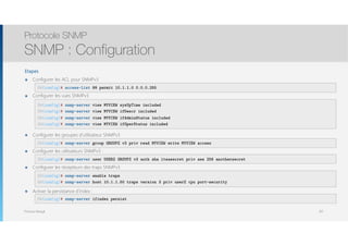 Thomas Moegli
Etapes
๏ Configurer les ACL pour SNMPv3 
๏ Configurer les vues SNMPv3 
 
 
 
๏ Configurer les groupes d’utilisateur SNMPv3 
๏ Configurer les utilisateurs SNMPv3 : 
๏ Configurer les récepteurs des traps SNMPv3 
 
๏ Activer la persistance d’index : 
Protocole SNMP
SNMP : Configuration
107
SW(config)# access-list 99 permit 10.1.1.0 0.0.0.255
SW(config)# snmp-server view MYVIEW sysUpTime included
SW(config)# snmp-server view MYVIEW ifDescr included
SW(config)# snmp-server view MYVIEW ifAdminStatus included
SW(config)# snmp-server view MYVIEW ifOperStatus included
SW(config)# snmp-server group GROUPZ v3 priv read MYVIEW write MYVIEW access
SW(config)# snmp-server user USERZ GROUPZ v3 auth sha itsasecret priv aes 256 anothersecret
SW(config)# snmp-server enable traps
SW(config)# snmp-server host 10.1.1.50 traps version 3 priv userZ cpu port-security
SW(config)# snmp-server ifindex persist
 