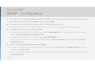 Thomas Moegli
๏ On configure une ACL standard (access-list 99) qui sera utilisée pour limiter l’accès SNMP uniquement au SNMP Manager
qui se situe dans le range IP 10.1.1.0/24 (permit 10.1.1.0 0.0.0.255)
๏ On configure une vue SNMPv3 et on lui associe plusieurs attributs en lecture et écriture
๏ Les attributs sont déterminés par le MIB de l’équipement réseau. Se référencer à la documentation MIB de l’équipement
๏ On configure ensuite les policies de sécurité SNMPv3
๏ On détermine un groupe d’utilisateurs SNMPv3 appelé GROUPZ (group GROUPZ v3) et on lui définit les autorisations de lecture et
d’écriture (priv read MYVIEW write MYVIEW access)
๏ On définit un utilisateur USERZ et on le joint au groupe (user USERZ GROUPZ v3). 
Pour cet utilisateur, on définit un mot de passe pour l’authentification (auth sha itsasecret) et pour le chiffrement (priv aes
256 anothersecret)
๏ Activation des traps SNMP (snmp-server enable traps)
๏ Configurer les traps SNMP pour qu’elles soient redirigés vers le SNMP Manager (host 10.1.1.50 traps version 3) et limiter à
l’utilisateur USERZ (priv userZ)
๏ Limiter les événements sur lesquels les traps seront envoyées. Exemple : limiter les événements à ceux liées au CPU et Port-Security
(cpu port-security)
Protocole SNMP
SNMP : Configuration
108
 