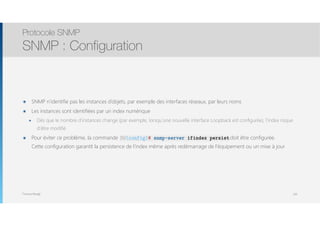 Thomas Moegli
๏ SNMP n’identifie pas les instances d’objets, par exemple des interfaces réseaux, par leurs noms
๏ Les instances sont identifiées par un index numérique
๏ Dès que le nombre d’instances change (par exemple, lorsqu’une nouvelle interface Loopback est configurée), l’index risque
d’être modifié
๏ Pour éviter ce problème, la commande SW(config)# snmp-server ifindex persist doit être configurée. 
Cette configuration garantit la persistence de l’index même après redémarrage de l’équipement ou un mise à jour
Protocole SNMP
SNMP : Configuration
109
SW(config)# snmp-server ifindex persist
 