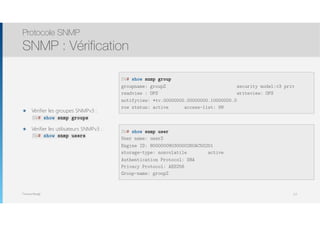 Thomas Moegli
๏ Vérifier les groupes SNMPv3 : 
๏ Vérifier les utilisateurs SNMPv3 : 
Protocole SNMP
SNMP : Vérification
112
SW# show snmp group
groupname: groupZ security model:v3 priv
readview : OPS writeview: OPS
notifyview: *tv.00000000.00000000.10000000.0
row status: active access-list: 99
SW# show snmp groups
SW# show snmp users
SW# show snmp user
User name: userZ
Engine ID: 80000009030000260AC50201
storage-type: nonvolatile active
Authentication Protocol: SHA
Privacy Protocol: AES256
Group-name: groupZ
 