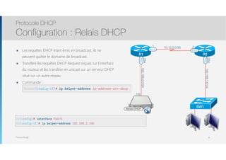 Thomas Moegli
๏ Les requêtes DHCP étant émis en broadcast, ils ne
peuvent quitter le domaine de broadcast.
๏ Transfère les requêtes DHCP Request reçues sur l’interface
du routeur et les transfère en unicast sur un serveur DHCP
situé sur un autre réseau
๏ Commande : 
Protocole DHCP
Configuration : Relais DHCP
16
R2(config)# interface Fa0/0
R2(config-if)# ip helper-address 192.168.2.100
R2
SW1
192.168.1.0/24
.254
F0/0
S1/1
192.168.2.0/24
.254
R1
S1/1
F0/0
10.12.0.0/30
.1 .2
Serveur DHCP
.100
Router(config-if)# ip helper-address ip-address-srv-dhcp
 