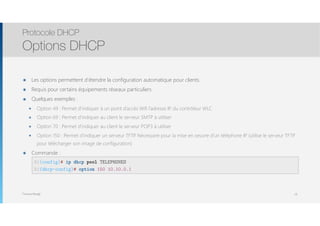 Thomas Moegli
๏ Les options permettent d’étendre la configuration automatique pour clients.
๏ Requis pour certains équipements réseaux particuliers
๏ Quelques exemples :
๏ Option 49 : Permet d’indiquer à un point d’accès Wifi l’adresse IP du contrôleur WLC
๏ Option 69 : Permet d’indiquer au client le serveur SMTP à utiliser
๏ Option 70 : Permet d’indiquer au client le serveur POP3 à utiliser
๏ Option 150 : Permet d’indiquer un serveur TFTP. Nécessaire pour la mise en oeuvre d’un téléphone IP (utilise le serveur TFTP
pour télécharger son image de configuration)
๏ Commande : 
Protocole DHCP
Options DHCP
18
R1(config)# ip dhcp pool TELEPHONES
R1(dhcp-config)# option 150 10.10.0.1
 