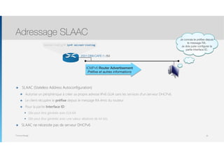 Thomas Moegli
๏ SLAAC (Stateless Address Autoconfiguration)
๏ Autorise un périphérique à créer sa propre adresse IPv6 GUA sans les services d’un serveur DHCPv6.
๏ Le client récupère le préfixe depuis le message RA émis du routeur
๏ Pour la partie Interface ID :
๏ Elle peut être générée avec EUI-64
๏ Elle peut être générée avec une valeur aléatoire de 64 bits
๏ SLAAC ne nécessite pas de serveur DHCPv6
Adressage SLAAC
26
ICMPv6 Router Advertisement
Préﬁxe et autres informations
Router(config)# ipv6 unicast-routing
2001:DB8:CAFE:1::/64
Je connais le préﬁxe depuis
le message RA.
Je dois juste conﬁgurer la
partie Interface ID.
 