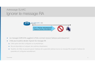 Thomas Moegli
๏ Les messages ICMPv6 RA suggèrent à l’hôte comment recevoir l’adresse automatiquement
๏ L’hôte peut toutefois décider d’ignorer les messages RA
๏ Cette option doit être configurée sur le périphérique.
๏ Elle est disponible sur la plupart des systèmes d’exploitation
๏ Toutefois, les hôtes ne peuvent ignorer l’adresse de la passerelle (adresse source du message RA) excepté si l’adresse de
passerelle est configurée manuellement.
Adressage SLAAC
Ignorer le message RA
27
ICMPv6 Router Advertisement
Préﬁxe et autres informations
2001:DB8:CAFE:1::/64
 