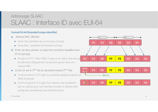 Thomas Moegli
0300 E96B D4 80
0300 E96B D4 80FF FE
MAC (24 bits)OUI (24 bits)
03
0000
0010
E96B D4 80FF FE
Bit U/L
0302 E96B D4 80FF FE
Format EUI-64 (Extended Unique Identifier)
๏ Adresse MAC (48 bits) :
๏ Partie OUI, identifiant du constructeur (24 bits)
๏ Partie MAC, identifiant de l’interface (24 bits)
๏ Entre ces deux parties, on place les caractères hexadécimaux
FF-FE (64 bits)
๏ Pourquoi FF-FE ? Selon l’IEEE, il s’agit d’une valeur réservée que
les fabricants d’équipement ne peuvent ajouter dans une
adresse MAC
๏ Le bit U/L est le 3ème
bit du deuxième hexset (7ème
bit)
๏ Ce bit est placé à 0 s’il s’agit d’une adresse globale assignée par
l’IEEE (Universal)
๏ Ce bit est placé à 1 s’il s’agit d’une adresse crée localement  
(par ex. adresse pour une interface virtuelle ou adresse MAC
configurée manuellement par l’administrateur)
Adressage SLAAC
SLAAC : Interface ID avec EUI-64
30
 