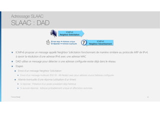Thomas Moegli
๏ ICMPv6 propose un message appelé Neighbor Solicitation fonctionnant de manière similaire au protocole ARP de IPv4,
à savoir la résolution d’une adresse IPv6 avec une adresse MAC
๏ DAD utilise ce message pour détecter si une adresse configurée existe déjà dans le réseau
๏ Etapes
๏ Envoi d’un message Neighbor Solicitation
๏ Envoi d’un message multicast (F02::01 : All-Nodes) avec pour adresse source l’adresse configurée
๏ Attente éventuelle d’une réponse (utilisation d’un timer)
๏ Si réponse : Présence d’un poste possédant déjà l’adresse
๏ Si aucune réponse : Adresse probablement unique et affectation autorisée
Adressage SLAAC
SLAAC : DAD
32
ICMPv6
Neighbor Solicitation
ICMPv6
Neighbor Advertisement
Si non reçu ➔ Adresse unique
Si réponse ➔ Adresse dupliquée
 
