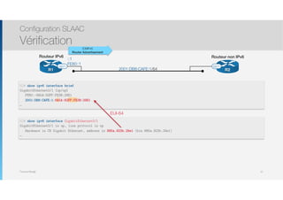 Thomas Moegli
R2R1
Routeur IPv6 Routeur non IPv6
G0/1 G0/1
2001:DB8:CAFE:1/64
::1
FE80::1
Configuration SLAAC
Vérification
37
R2# show ipv6 interface brief
GigabitEthernet0/1 [up/up]
FE80::8A5A:92FF:FE3B:29E1
2001:DB8:CAFE:1:8A5A:92FF:FE3B:29E1
…
ICMPv6
Router Advertisement
R2# show ipv6 interface GigabitEthernet0/1
GigabitEthernet0/1 is up, line protocol is up
Hardware is CN Gigabit Ethernet, address is 885a.923b.29e1 (bia 885a.923b.29e1)
…
EUI-64
 