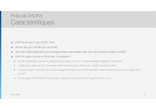 Thomas Moegli
๏ DHCPv6 est décrit dans la RFC 3736
๏ Permet plus de contrôle que via SLAAC
๏ Peut être utilisé également pour l’enregistrement automatique des noms de domaine d’hôte via DDNS
๏ DHCPv6 opère comme sur IPv4 avec 3 exceptions :
๏ Le client détecte en premier la présence de routeurs sur le lien via des messages Neighbor Sollicitation
๏ Si détecté, le client examine les Router Advertisements pour déterminer si DHCP peut être utilisé
๏ Si aucun routeur n’est détecté ou si le message RA indique que DHCP peut être utilisé, le client envoie un message DHCP
SOLICIT
๏ Le message DHCP SOLICIT est envoyée à l’adresse multicast All-DHCP-Agents (FF02::1:2)
Protocole DHCPv6
Caractéristiques
38
 