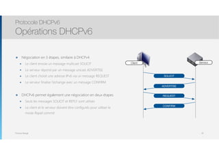 Thomas Moegli
๏ Négociation en 3 étapes, similaire à DHCPv4
๏ Le client envoie un message multicast SOLICIT
๏ Le serveur répond par un message unicast ADVERTISE
๏ Le client choisit une adresse IPv6 via un message REQUEST
๏ Le serveur finalise l’échange avec un message CONFIRM
๏ DHCPv6 permet également une négociation en deux étapes
๏ Seuls les messages SOLICIT et REPLY sont utilisés
๏ Le client et le serveur doivent être configurés pour utiliser le
mode Rapid-commit
Protocole DHCPv6
Opérations DHCPv6
39
Client Serveur
SOLICIT
ADVERTISE
REQUEST
CONFIRM
 