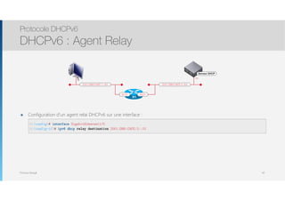 Thomas Moegli
๏ Configuration d’un agent relai DHCPv6 sur une interface : 
 
Protocole DHCPv6
DHCPv6 : Agent Relay
42
2001:DB8:CAFE:1::/64
Serveur DHCP
:10
2001:DB8:CAFE:2::/64
Gi2/0Gi1/0
R1
R1(config)# interface GigabitEthernet1/0
R1(config-if)# ipv6 dhcp relay destination 2001:DB8:CAFE:2::10
 