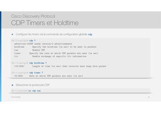 Thomas Moegli
๏ Configurer les timers via la commande de configuration globale cdp
Cisco Discovery Protocol
CDP Timers et Holdtime
46
SW-1(config)# cdp ?
advertise-v2CDP sends version-2 advertisements
holdtime Specify the holdtime (in sec) to be sent in packets
run Enable CDP
timer Specify the rate at which CDP packets are sent (in sec)
tiv Enable exchange of sepcific tlv information
SW-1(config)# cdp holdtime ?
<10-255> Length of time (in sec) that receiver must keep this packet
SW-1(config)# cdp timer ?
<5-255> Rate at which CDP packets are sent (in sec)
๏ Désactiver le protocole CDP
SW-1(config)# no cdp run
 