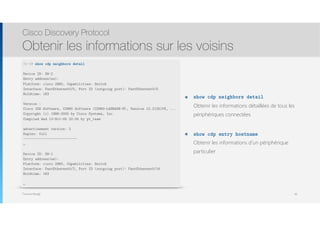 Thomas Moegli
๏ show cdp neighbors detail 
Obtenir les informations détaillées de tous les
périphériques connectées
๏ show cdp entry hostname 
Obtenir les informations d’un périphérique
particulier
Cisco Discovery Protocol
Obtenir les informations sur les voisins
49
SW-3# show cdp neighbors detail
Device ID: SW-2
Entry address(es):
Platform: cisco 2960, Capabilities: Switch
Interface: FastEthernet0/5, Port ID (outgoing port): FastEthernet0/5
Holdtime: 163
Version :
Cisco IOS Software, C2960 Software (C2960-LANBASE-M), Version 12.2(25)FX, ...
Copyright (c) 1986-2005 by Cisco Systems, Inc.
Compiled Wed 12-Oct-05 22:05 by pt_team
advertisement version: 2
Duplex: full
---------------------------
…
Device ID: SW-1
Entry address(es):
Platform: cisco 2960, Capabilities: Switch
Interface: FastEthernet0/2, Port ID (outgoing port): FastEthernet0/16
Holdtime: 163
…
 