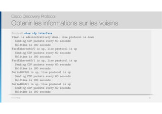 Thomas Moegli
Cisco Discovery Protocol
Obtenir les informations sur les voisins
50
Router# show cdp interface
Vlan1 is administratively down, line protocol is down
Sending CDP packets every 60 seconds
Holdtime is 180 seconds
FastEthernet0/0 is up, line protocol is up
Sending CDP packets every 60 seconds
Holdtime is 180 seconds
FastEthernet0/1 is up, line protocol is up
Sending CDP packets every 60 seconds
Holdtime is 180 seconds
Serial0/3/0 is up, line protocol is up
Sending CDP packets every 60 seconds
Holdtime is 180 seconds
Serial0/3/1 is up, line protocol is up
Sending CDP packets every 60 seconds
Holdtime is 180 seconds
 