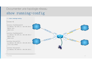 Thomas Moegli
Documenter une topologie réseau
show running-config
52
HQ# show running-config
…
hostname HQ
…
interface FastEthernet0/0
ip address 192.168.21.1 255.255.255.0
duplex auto
speed auto
!
interface FastEthernet0/1
ip address 192.168.18.1 255.255.255.0
duplex auto
speed auto
!
interface Serial0/3/0
ip address 192.168.40.1 255.255.255.0
clock rate 64000
!
interface Serial0/3/1
ip address 192.168.60.1 255.255.255.0
!
…
Fa0/0
.1
Fa0/1
.1
S0/3/0
.1
S0/3/1
.1
192.168.40.0/24
192.168.60.0/24
192.168.18.0/24
192.168.21.0/24
HQ
Rtr_Lausanne
Rtr_Geneve
Rtr_Locarno
Rtr_Bern
 