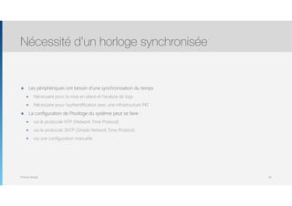 Thomas Moegli
๏ Les périphériques ont besoin d’une synchronisation du temps
๏ Nécessaire pour la mise en place et l’analyse de logs
๏ Nécessaire pour l’authentification avec une infrastructure PKI
๏ La configuration de l’horloge du système peut se faire :
๏ via le protocole NTP (Network Time Protocol)
๏ via le protocole SNTP (Simple Network Time Protocol)
๏ via une configuration manuelle
Nécessité d’un horloge synchronisée
58
 
