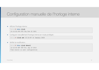Thomas Moegli
๏ Afficher l’horloge interne : 
 
๏ Configurer manuellement l’horloge interne (en mode privilégié) : 
 
๏ Vérifier la modification : 
 
 
Configuration manuelle de l’horloge interne
59
Switch# show clock
10:10:03.979 UTC Thu Feb 22 2001
Switch# clock set 12:13:00 10 January 2016
Switch# show clock detail
12:13:03.487 UTC Fri Jan 10 2014
Time source is user configuration
 