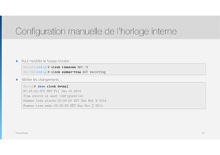Thomas Moegli
๏ Pour modifier le fuseau horaire : 
 
๏ Vérifier les changements : 
 
 
 
 
Configuration manuelle de l’horloge interne
60
Switch(config)# clock timezone EDT -5
Switch(config)# clock summer-time EDT recurring
Switch# show clock detail
07:44:12.370 EDT Fri Jan 10 2014
Time source is user configuration
Summer time starts 02:00:00 EDT Sun Mar 9 2014
Summer time ends 02:00:00 EDT Sun Nov 2 2014
 