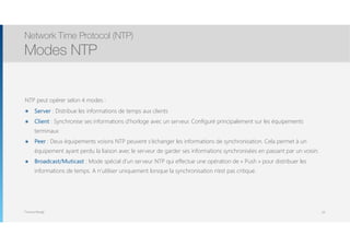 Thomas Moegli
NTP peut opérer selon 4 modes :
๏ Server : Distribue les informations de temps aux clients
๏ Client : Synchronise ses informations d’horloge avec un serveur. Configuré principalement sur les équipements
terminaux
๏ Peer : Deux équipements voisins NTP peuvent s’échanger les informations de synchronisation. Cela permet à un
équipement ayant perdu la liaison avec le serveur de garder ses informations synchronisées en passant par un voisin.
๏ Broadcast/Muticast : Mode spécial d’un serveur NTP qui effectue une opération de « Push » pour distribuer les
informations de temps. A n’utiliser uniquement lorsque la synchronisation n’est pas critique.
Network Time Protocol (NTP)
Modes NTP
63
 