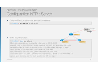 Thomas Moegli
๏ Configurer R1 pour se synchroniser avec une source externe : 
Network Time Protocol (NTP)
Configuration NTP : Server
65
R1(config)# ntp server 64.99.80.30
R1(config)# show ntp status
Clock is synchronised, stratum 2, reference is 64.99.80.30
nominal freq is 250.0000 Hz, actual freq is 250.0007 Hz, precision is 2**24
reference time is CD94CFEB.901B3679 (01:17:15.562 Athens Sun Apr 19 2009)
clock offset is -0.0592 msec, root delay is 0.09 msec
root dispersion is 0.12 msec, peer dispersion is 0.00 msec
loopfilter state is 'CTRL' (Normal Controlled Loop), drift is -0.000003099 s/s
system poll interval is 64, last update was 476 sec ago.
R1
Fa0/1
Internet
Serveur NTP
ch.ntp.pool.org
64.99.80.30
Fa1/0
Fa1/0
Fa1/1
Fa1/1
Fa2/0Fa2/0SW1 SW2
Se synchronise avec un
serveur NTP externe
Se synchronise avec R1
Pair avec SW2
Se synchronise avec R1
Pair avec SW1
๏ Vérifier la synchronisation : 
 