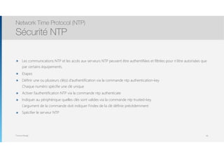 Thomas Moegli
๏ Les communications NTP et les accès aux serveurs NTP peuvent être authentifiées et filtrées pour n’être autorisées que
par certains équipements.
๏ Etapes
๏ Définir une ou plusieurs clé(s) d’authentification via la commande ntp authentication-key 
Chaque numéro spécifie une clé unique
๏ Activer l’authentification NTP via la commande ntp authenticate
๏ Indiquer au périphérique quelles clés sont valides via la commande ntp trusted-key. 
L’argument de la commande doit indiquer l’index de la clé définie précédemment
๏ Spécifier le serveur NTP
Network Time Protocol (NTP)
Sécurité NTP
68
 