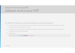 Thomas Moegli
๏ Par défaut, NTP utilise comme source l’adresse physique lors de l’envoi des paquets NTP
๏ Lors de la mise en oeuvre d’authentification ou de listes de contrôle d’accès, il est préférable d’utiliser une interface
spécifique comme interface source pour NTP
๏ Le choix de prendre une interface Loopback est conseillée. L’adresse Loopback ne peut jamais être à l’état Down,
contrairement aux interfaces physiques
๏ Configuration : 
Network Time Protocol (NTP)
Adresse source pour NTP
70
NTP-Server(config)# ntp source Loopback 0
 