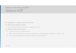 Thomas Moegli
๏ Actuellement, on utilise les versions NTP v3 et v4
๏ NTPv4 est une extension de NTPv3
๏ NTPv4 support IPv4 et IPv6 et est rétro-compatible avec NTPv3
๏ Différences entre NTPv3 et NTPv4 :
๏ La version 4 introduit le support pour IPv6
๏ NTPv4 introduit également une meilleure sécurité (basé sur la cryptographie par clé publique et certificat X.509)
๏ NTPv3 utilise des messages Broadcast, NTPv4 utilise des messages Multicast
Network Time Protocol (NTP)
Versions NTP
71
 