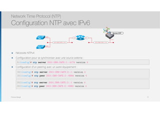 Thomas Moegli
๏ Nécessite NTPv4
๏ Configuration pour se synchroniser avec une source externe : 
๏ Configuration d’un peering avec un autre équipement : 
Network Time Protocol (NTP)
Configuration NTP avec IPv6
72
R1(config)# ntp server 2001:DB8:CAFE:1::417A version 4
SW1(config)# ntp server 2001:DB8:CAFE:2::1 version 4
SW1(config)# ntp peer 2001:DB8:CAFE:2::698A version 4
:417A
:1
2001:DB8:CAFE:1::/64
Gi2/0
R1
Serveur NTP
2001:DB8:CAFE:2::/64
Gi1/0
SW1
SW2
:698A
:6980
SW2(config)# ntp server 2001:DB8:CAFE:2::1 version 4
SW2(config)# ntp peer 2001:DB8:CAFE:2::6980 version 4
 