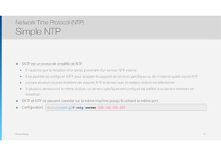 Thomas Moegli
๏ SNTP est un protocole simplifié de NTP
๏ Il n’autorise que la réception d’un temps provenant d’un serveur NTP externe
๏ Il est possible de configurer SNTP pour accepter les paquets de serveurs spécifiques ou de n’importe quelle source NTP
๏ Lorsque plusieurs sources émettent des paquets NTP, le serveur avec le meilleur stratum est sélectionné
๏ Si plusieurs serveurs ont le même stratum, un serveur spécifiquement configuré est préféré à un serveur émettant en
broadcast.
๏ SNTP et NTP ne peuvent coexister sur la même machine puisqu’ils utilisent le même port.
๏ Configuration :
Network Time Protocol (NTP)
Simple NTP
73
Switch(config)# sntp server 209.165.200.187
 