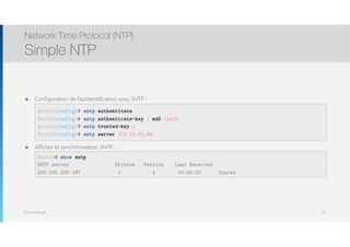 Thomas Moegli
๏ Configuration de l’authentification sous SNTP : 
 
 
 
๏ Afficher la synchronisation SNTP : 
 
Network Time Protocol (NTP)
Simple NTP
74
Switch(config)# sntp authenticate
Switch(config)# sntp authenticate-key 1 md5 c1sc0
Switch(config)# sntp trusted-key 1
Switch(config)# sntp server 172.16.22.44
Switch# show sntp
SNTP server Stratum Version Last Received
209.165.200.187 1 4 00:00:00 Synced
 