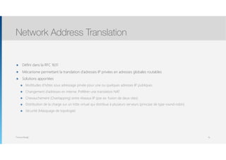 Thomas Moegli
๏ Défini dans la RFC 1631
๏ Mécanisme permettant la translation d’adresses IP privées en adresses globales routables
๏ Solutions apportées
๏ Multitudes d’hôtes sous adressage privée pour une ou quelques adresses IP publiques
๏ Changement d’adresses en interne. Préférer une translation NAT
๏ Chevauchement (Overlapping) entre réseaux IP (par ex. fusion de deux sites)
๏ Distribution de la charge sur un hôte virtuel qui distribue à plusieurs serveurs (principe de type round-robin)
๏ Sécurité (Masquage de topologie)
Network Address Translation
76
 